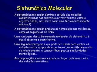 Sistemática Molecular
A sistemática molecular domina o estudo das relações
    evolutivas (mas não substitua outras técnicas, como o
    registro fóssil, mas serve como uma ferramenta importe
    adicional)
A sistemática molecular procura as homologias nas moléculas,
    como as seqüências de DNA
Uma vantagem dessa ferramenta molecular da sistemática é
   que é objetiva e quantitativa.
Uma segunda vantagem é que pode ser usada para avaliar as
   relações entre grupos de organismos que se diferem muito
   fisiologicamente e compartilham poucas similaridades
   morfológicas…
As comparações moleculares podem chegar próximas a ráiz
    das relações evolutivas.
 