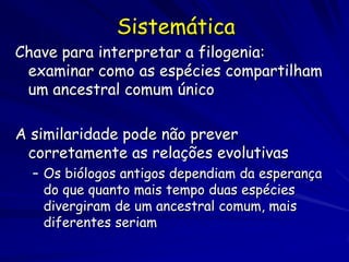 Sistemática
Chave para interpretar a filogenia:
 examinar como as espécies compartilham
 um ancestral comum único

A similaridade pode não prever
 corretamente as relações evolutivas
  – Os biólogos antigos dependiam da esperança
    do que quanto mais tempo duas espécies
    divergiram de um ancestral comum, mais
    diferentes seriam
 