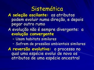 Sistemática
A seleção oscilante: os atributos
 podem evoluir numa direção, e depois
 pegar outro rumo
A evolução não é sempre divergente: a
 evolução convergente
  – Usam habitats similares
  – Sofrem de pressões ambientais similares
A reversão evolutiva: o processo no
 qual uma espécie evolui de novo os
 atributos de uma espécie ancestral
 