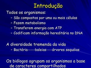Introdução
Todos os organismos:
  –   São compostos por uma ou mais células
  –   Fazem metabolismo
  –   Transferem energia com ATP
  –   Codificam informação hereditária no DNA


A diversidade tremenda da vida
  – Bactéria-----baleias----árvores sequóias


Os biólogos agrupam os organismos a base
 de caracteres compartilhados
 