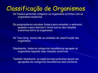 Classificação de Organismos
  Os fosseis permitam comparar os organismos extintos com os
      organismos modernos


  Os pesquisadores estudam fosseis para entender o ambiente
      passado e para descobrir dicas acerca das relações
      evolutivas entre os organismos


  Os Taxa (sing. taxon) são as unidades de classificação dos
      organismos


  Idealmente, todas as categorias taxonômicas agrupam os
      organismos segundo suas relações evolutivas


  Também idealmente, as espécies mais próximas devem ser
     agrupadas em categorias taxonômicas mais similares
 