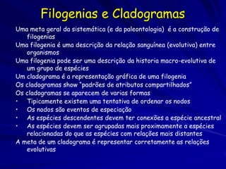 Filogenias e Cladogramas
Uma meta geral da sistemática (e da paleontologia) é a construção de
   filogenias
Uma filogenia é uma descrição da relação sanguínea (evolutiva) entre
   organismos
Uma filogenia pode ser uma descrição da historia macro-evolutiva de
   um grupo de espécies
Um cladograma é a representação gráfica de uma filogenia
Os cladogramas show “padrões de atributos compartilhados”
Os cladogramas se aparecem de varias formas
• Tipicamente existem uma tentativa de ordenar os nodos
• Os nodos são eventos de especiação
• As espécies descendentes devem ter conexões a espécie ancestral
• As espécies devem ser agrupadas mais proximamente a espécies
   relacionadas do que as espécies com relações mais distantes
A meta de um cladograma é representar corretamente as relações
   evolutivas
 