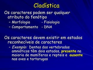 Cladística
Os caracteres podem ser qualquer
 atributo do fenótipo
  – Morfologia    - Fisiologia
  – Comportamento - DNA

Os caracteres devem existir em estados
 reconhecíveis de caracteres
  – Exemplo: Dentes dos vertebrados
    amnióticos têm dois estados, presente na
    maioria de mamíferos e repteis e ausente
    nas aves e tartarugas
 