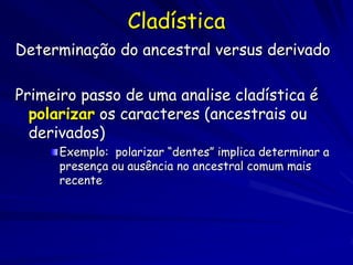 Cladística
Determinação do ancestral versus derivado

Primeiro passo de uma analise cladística é
  polarizar os caracteres (ancestrais ou
  derivados)
      Exemplo: polarizar “dentes” implica determinar a
      presença ou ausência no ancestral comum mais
      recente
 