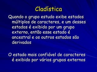 Cladística
Quando o grupo estudo exibe estados
 múltiplos de caracteres, e um desses
 estados é exibido por um grupo
 externo, então esse estado é
 ancestral e os outros estados são
 derivados

O estado mais confiável de caracteres
 é exibido por vários grupos externos
 