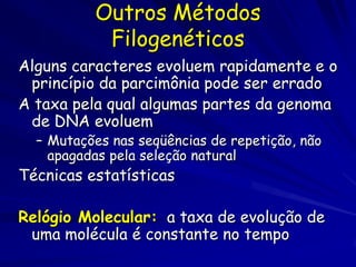 Outros Métodos
           Filogenéticos
Alguns caracteres evoluem rapidamente e o
 princípio da parcimônia pode ser errado
A taxa pela qual algumas partes da genoma
 de DNA evoluem
  – Mutações nas seqüências de repetição, não
    apagadas pela seleção natural
Técnicas estatísticas

Relógio Molecular: a taxa de evolução de
 uma molécula é constante no tempo
 
