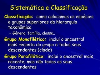 Sistemática e Classificação
Classificação: como colocamos as espécies
  e grupos superiores da hierarquia
  taxonômica
  – Gênero, família, classe..
Grupo Monofilético: inclui o ancestral
 mais recente do grupo e todos seus
 descendentes (clade)
Grupo Parafilético: inclui o ancestral mais
 recente, mas não todos os seus
 descendentes
 