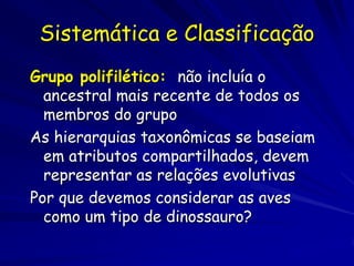 Sistemática e Classificação
Grupo polifilético: não incluía o
  ancestral mais recente de todos os
  membros do grupo
As hierarquias taxonômicas se baseiam
  em atributos compartilhados, devem
  representar as relações evolutivas
Por que devemos considerar as aves
  como um tipo de dinossauro?
 