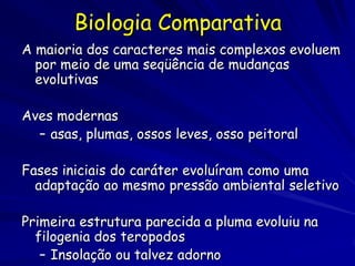 Biologia Comparativa
A maioria dos caracteres mais complexos evoluem
  por meio de uma seqüência de mudanças
  evolutivas

Aves modernas
  – asas, plumas, ossos leves, osso peitoral

Fases iniciais do caráter evoluíram como uma
  adaptação ao mesmo pressão ambiental seletivo

Primeira estrutura parecida a pluma evoluiu na
  filogenia dos teropodos
   – Insolação ou talvez adorno
 