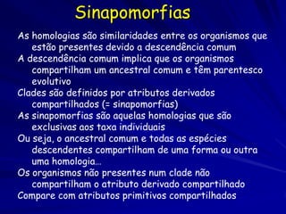 Sinapomorfias
As homologias são similaridades entre os organismos que
   estão presentes devido a descendência comum
A descendência comum implica que os organismos
   compartilham um ancestral comum e têm parentesco
   evolutivo
Clades são definidos por atributos derivados
   compartilhados (= sinapomorfias)
As sinapomorfias são aquelas homologias que são
   exclusivas aos taxa individuais
Ou seja, o ancestral comum e todas as espécies
   descendentes compartilham de uma forma ou outra
   uma homologia…
Os organismos não presentes num clade não
   compartilham o atributo derivado compartilhado
Compare com atributos primitivos compartilhados
 