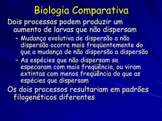 Biologia Comparativa
Dois processos podem produzir um
 aumento de larvas que não dispersam
  – Mudança evolutiva de dispersão a não
    dispersão ocorre mais freqüentemente do
    que a mudança de não dispersão a dispersão
  – As espécies que não dispersam se
    especaram com mais freqüência, ou viram
    extintas com menos freqüência do que as
    espécies que dispersam
Os dois processos resultariam em padrões
 filogenéticos diferentes
 