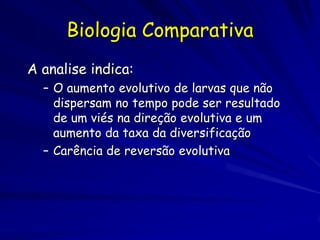 Biologia Comparativa
A analise indica:
  – O aumento evolutivo de larvas que não
    dispersam no tempo pode ser resultado
    de um viés na direção evolutiva e um
    aumento da taxa da diversificação
  – Carência de reversão evolutiva
 