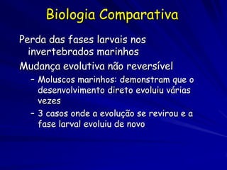 Biologia Comparativa
Perda das fases larvais nos
  invertebrados marinhos
Mudança evolutiva não reversível
  – Moluscos marinhos: demonstram que o
    desenvolvimento direto evoluiu várias
    vezes
  – 3 casos onde a evolução se revirou e a
    fase larval evoluiu de novo
 