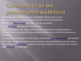 El Pensamiento Sistémico tiene cualidades únicas que lo hace
una herramienta invaluable para modelar sistemas complejos:
-Enfatiza la observación del todo y no de sus partes
-Es un lenguaje circular en vez de lineal
-Tiene un conjunto de reglas precisas que reducen las ambigüedades y
problemas de comunicación que generan problemas al discutir situaciones
complejas
-Contiene herramientas visuales para observar el comportamiento del modelo
-Abre una ventana en nuestro pensamiento, que convierte las percepciones
individuales en imágenes explicitas que dan sentido a los puntos de vista de
cada persona involucrada
 