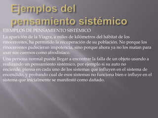 EJEMPLOS DE PENSAMIENTO SISTÉMICO
La aparición de la Viagra, a miles de kilómetros del hábitat de los
rinocerontes, ha permitido la recuperación de su población. No porque los
rinocerontes padecieran impotencia, sino porque ahora ya no los matan para
usar sus cuernos como afrodisíaco.
Una persona normal puede llegar a encontrar la falla de un objeto usando a
realizando un pensamiento sistémico, por ejemplo si su auto no
enciende, piensa en cada uno de los sistemas que influyen en el sistema de
encendido, y probando cual de esos sistemas no funciona bien e influye en el
sistema que inicialmente se manifestó como dañado.
 