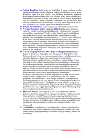 A. Setting Penelitian Pada bagian ini disebutkan di mana penelitian tersebut
   dilakukan, di kelas berapa dan bagaimana karakteristik dari kelas tersebut seperti
   komposisi siswa pria dan wanita, latar belakang kemampuan akademik,
   kesulitan-kesulitan/kendala-kendala yang dihadapi siswa dalam pembelajaran,
   latarbelakang sosial dan ekonomi yang mungkin relevan dengan permasalahan
   dan lain sebagainya. Aspek substantive kompetensi dan permasalahan yang
   dihadapi siswa dalam mata pelajaran pada kelas yang diteliti seperti IPA atau IPS
   atau Matematika kelas II SMP, juga dikemukakan pada bagian ini.
B. Subjek Penelitian (Pada bagian ini dijelaskan jumlah dan deskripsi siswa)
C. Variabel Penelitian (faktor yang diselidiki) Pada bagian ini ditentukan
   variabel – variabel penelitian yang dijadikan titik – titik incar untuk menjawab
   permasalahan yang dihadapi. Variabel tersebut dapat berupa (1) variabel input
   yang terkait dengan siswa, guru, bahan pelajaran, sumber belajar, prosedur
   evaluasi, lingkungan belajar, dan lain sebagainya; (2) variabel proses pelanggaran
   KBM seperti interaksi belajar-mengajar, keterampilan bertanya, guru, gaya
   mengajar guru, cara belajar siswa, implementasi berbagai metode mengajar di
   kelas, dan sebagainya, dan (3) varaibel output seperti rasa keingintahuan siswa,
   kemampuan siswa mengaplikasikan pengetahuan, motivasi siswa, hasil belajar
   siswa, sikap terhadap pengalaman belajar yang telah digelar melalui tindakan
   perbaikan dan sebagainya.
D. Teknik pengumpulan data (Data dan Cara Pengambilannya) Pada
   bagian ini ditunjukkan dengan jelas jenis data yang akan dikumpulkan yang
   berkenaan dengan baik proses maupun dampak tindakan perbaikan yang di gelar,
   yang akan digunakan sebagai dasar untuk menilai keberhasilan atau
   kekurangberhasilan tindakan perbaikan pembelajaran yang dicobakan. Format
   data dapat bersifat kualitatif, kuantitatif, atau kombinasi keduanya. Di samping
   itu teknik pengumpilan data yang diperlukan juga harus diuraikan dengan jelas
   seperti melalui pengamatan partisipatif, pembuatan juranal harian, observasi
   aktivitas di kelas (termasuk berbagai kemungkinan format dan alat bantu rekam
   yang akan digunakan)penggambaran interaksi dalam kelas (analisis sosiometrik),
   pengukuran hasil belajar dengan berbagai prosedur asesmen dan
   sebagainya.selanjutnya dalam prosedur pengumpulan data PTK ini tidak boleh
   dilupakan bahwa sebagai pelaku PTK, para guru juga harus aktif sebagai
   pengumpul data, bukan semata – mata sebagai sumber data. Akhirnya semua
   teknologi pengumpulan data yang digunakan harus mendapat penilaian kelaikan
   yang cermat dalam konteks PTK yang khas itu. Sebab meskipun mungkin saja
   memang menjanjikan mutu rekaman yang jauh lebih baik. Penggunaan teknologi
   perekaman data yang canggih dapat saja terganjal keras pada tahap tayang ulang
   dalam rangka analisis dan interpretasi data.
E. Indikator Kinerja (Pada bagaian ini tolak ukur keberhasilan tindakan
    perbaikan ditetapkan secara eksplisit sehingga memudahkan verifikasinya untuk
    tindak perbaikan melalui PTK yang bertujuan mengurangi kesalahan konsep
    siswa misalnya perlu ditetapkan kriteria keberhasilan dalam bentuk pengurangan
    (jumlah, jenis dan atau tingkat kegawatan) miskonsepsi yang tertampilkan yang
    patut diduga sebagai dampak dari implementasi tindakan perbaikan yang
    dimaksud.)
F. Analisis Data (Pada bagian ini menjelaskan teknik, tata cara/prosedur dalam
    menganalisis data, baik secara kualitatif maupun kuantitatif. Bentuk/jenis data
    dan uji statistic yang digunakan juga dijelaskan, misalnya rumus uji statistic dan
    lain-lainnya)




                                                          Trimanjuniarso.wordpress.com   3
 