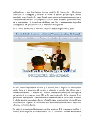3
publicados en el aula Los distintos tipos de medición del Desempeño y Métodos de
evaluación de desempeño y teniendo en cuenta la postura epistemológica, teórica,
ontológica y metodológica del grupo. Concluyendo nuestro equipo que constantemente se
debe medir el rendimiento y desempeño de cada uno de los miembros que laboran dentro
de la organización, y la herramienta más idónea para ellos es una evaluación integral de
desempeño de 360 grados como lo es el Performace Management.
En la semana 2 trabajamos la estructura y logística de nuestro proyecto de grado,
En esta semana organizamos las ideas y el material para el proyecto de investigación,
dando forma a la estructura del proyecto y eligiendo el método más idóneo para el
desarrollo del mismo. El profesor dio a conocer las normas de publicación y divulgación
de trabajos de investigación según CIU y dio algunos ejemplos de la estructura de un
proyecto de investigación. Posteriormente se hizo uso del foro de discusión de la semana
2 y la herramienta hangout para debatir sobre el tema de investigación a trabajar. El tema
seleccionado es Propuesta de lineamientos para la creación de una universidad corporativa
elearning en América Latina.
Se utiliza la herramienta slideshare para publicar un esbozo de la propuesta, y justificar el
modelo de investigación a usar (en nuestro caso el cualitativo), llamado “Propuesta de
 