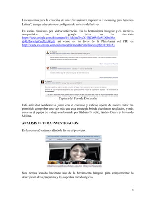 4
Lineamientos para la creación de una Universidad Corporativa E-learning para America
Latina”, aunque aún estamos configurando un tema definitivo.
En varias reuniones por videoconferencias con la herramienta hangout y en archivos
compartidos en el google drive en la dirección
https://docs.google.com/document/d/1Pdqlm79svXHBZk0M9oMDQniMo-
rJ4bJ5wwAaCneOzb0/edit asi como en los foros de la Plataforma del CIU en
http://www.ciu-online.com/aulamaestria/mod/forum/discuss.php?d=10453
Captura del Foro de Discusión
Esta actividad colaborativa junto con el continuo y valioso aporte de nuestro tutor, ha
permitido comprobar una vez más que esta estrategia brinda excelentes resultados, y más
aun con el equipo de trabajo conformado por Bárbara Briseño, Andris Duarte y Fernando
Molina.
ANALISIS DE TEMA INVESTIGACION:
En la semana 3 estamos dándole forma al proyecto.
Nos hemos reunido haciendo uso de la herramienta hangout para complementar la
descripción de la propuesta y los aspectos metodológicos.
 