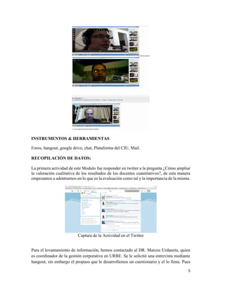 5
INSTRUMENTOS & HERRAMIENTAS
Foros, hangout, google drive, chat, Plataforma del CIU, Mail.
RECOPILACIÓN DE DATOS:
La primera actividad de este Modulo fue responder en twitter a la pregunta ¿Cómo ampliar
la valoración cualitativa de los resultados de los docentes cuantitativos?, de esta manera
empezamos a adentrarnos en lo que es la evaluación como tal y la importancia de la misma.
Captura de la Actividad en el Twitter
Para el levantamiento de información, hemos contactado al DR. Marcos Urdaneta, quien
es coordinador de la gestión corporativa en URBE. Se le solicitó una entrevista mediante
hangout, sin embargo el propuso que le desarrollemos un cuestionario y el lo llena. Pues
 