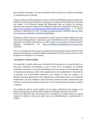 6
por cuestiones de tiempo, se le hace sumamente difícil la entrevista. Estamos terminando
el cuestionario para enviárselo.
Luego se realiza un trabajo grupal en el que se analiza las debilidades organizacionales que
presentan las Instituciones Educativas o Formativas en Educación a Distancia E-Learninig,
con respeto a la Evaluación Integral del Desempeño para así mejorar las creencias
colectivas que afectan la imagen de la calidad de la educación a distancia E-Learning. Ver
http://www.ciu-online.com/aulamaestria/mod/forum/discuss.php?d=8501, y el archivo
resultante lo publicamos en scrib. Ver http://es.scribd.com/doc/174950047/articulo-sobre-
la-evaluacion-en-ambientes-virtuales-de-aprendizaje
Elaboramos además una breve presentación en power point de nuestro trabajo para estar
listos para nuestra ponencia y esperamos a que el facilitador nos de las recomendaciones
pertinentes, por último expusimos en un video creado de una reunión en hangout nuestros
hallazgos investigativos. Ver :http://es.slideshare.net/Barbarabrice/eva-university-
28099119
Una vez realizado todo esto lo que nos queda por hacer es presentar nuestro artículo en una
ponencia presencial en la sede de Caribean International University para acceder al evento
de grado como Magister en E-learning.
ANÁLISIS Y CONCLUSIÓN
En conclusión, se puede afirmar que el desarrollo de éste proyecto, nos está llevando a un
área poco explorada del elearning, la cual a través de lo investigado, ha resultado
sumamente interesante y con gran aplicabilidad en diversos países de Latinoamérica, por
la marcada necesidad que existe en las organizaciones de complementar la formación de
su personal, con conocimientos específicos con respecto al cargo que ocupan y las
funciones que desempeñan dentro de la organización; y el elearning viene a ser un elemento
fundamental y de gran utilidad en dicha formación, puesto que ofrece herramientas que
facilitan el adiestramiento desde el punto de vista de interactividad, económico, temporal
y espacial.
Este módulo ha sido de mucho utilidad y de un trabajo colaborativo muy exigente, y de
mucha investigación, que ha permitido lograr los resultados requeridos por la CIU.
Sería muy importante que este proyecto de investigación se pueda aplicar en alguna
empresa de América Latina para poder hacer una retroalimentación y perfeccionar el
modelo.
 