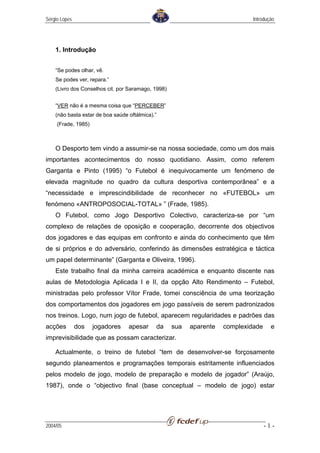 Sérgio Lopes                                                                  Introdução




    1. Introdução


    “Se podes olhar, vê.
    Se podes ver, repara.”
    (Livro dos Conselhos cit. por Saramago, 1998)


    “VER não é a mesma coisa que “PERCEBER”
    (não basta estar de boa saúde oftálmica).”
     (Frade, 1985)



    O Desporto tem vindo a assumir-se na nossa sociedade, como um dos mais
importantes acontecimentos do nosso quotidiano. Assim, como referem
Garganta e Pinto (1995) “o Futebol é inequivocamente um fenómeno de
elevada magnitude no quadro da cultura desportiva contemporânea” e a
“necessidade e imprescindibilidade de reconhecer no «FUTEBOL» um
fenómeno «ANTROPOSOCIAL-TOTAL» ” (Frade, 1985).
    O Futebol, como Jogo Desportivo Colectivo, caracteriza-se por “um
complexo de relações de oposição e cooperação, decorrente dos objectivos
dos jogadores e das equipas em confronto e ainda do conhecimento que têm
de si próprios e do adversário, conferindo às dimensões estratégica e táctica
um papel determinante” (Garganta e Oliveira, 1996).
    Este trabalho final da minha carreira académica e enquanto discente nas
aulas de Metodologia Aplicada I e II, da opção Alto Rendimento – Futebol,
ministradas pelo professor Vítor Frade, tomei consciência de uma teorização
dos comportamentos dos jogadores em jogo passíveis de serem padronizados
nos treinos. Logo, num jogo de futebol, aparecem regularidades e padrões das
acções         dos   jogadores    apesar     da     sua   aparente   complexidade     e
imprevisibilidade que as possam caracterizar.

    Actualmente, o treino de futebol “tem de desenvolver-se forçosamente
segundo planeamentos e programações temporais estritamente influenciados
pelos modelo de jogo, modelo de preparação e modelo de jogador” (Araújo,
1987), onde o “objectivo final (base conceptual – modelo de jogo) estar




2004/05                                                                             -1-
 