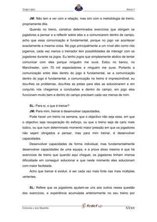 Sérgio Lopes                                                             Anexo 3


       JM: Não tem a ver com a relação, mas sim com a metodologia de treino,
propriamente dita.
       Quando no treino, construo determinados exercícios que obrigam os
jogadores a pensar e a reflectir sobre eles e a comunicarem dentro de campo,
acho que essa comunicação é fundamental, porque no jogo vai acontecer
exactamente a mesma coisa. No jogo principalmente a um nível alto como nós
jogamos, cada vez menos o treinador tem possibilidades de interagir com os
jogadores durante os jogos. Eu tenho jogos que simplesmente abdico de tentar
comunicar com eles porque ninguém me ouve. Estou no banco, no
Manchester, com 70 mil espectadores e ninguém me ouve. Portanto a
comunicação entre eles dentro do jogo é fundamental, se a comunicação
dentro do jogo é fundamental, a comunicação no treino é imprescindível, eu
dou-lhes os problemas, dou-lhes as pistas para eles as solucionarem e em
conjunto nós chegamos a conclusões e dentro do campo, em jogo eles
funcionam muito bem e dentro do campo precisam cada vez menos de mim.


       SL: Para si, o que é treinar?
       JM: Para mim, treinar é desenvolver capacidades.
       Pode haver um treino na semana, que o objectivo não seja esse, em que
o objectivo seja recuperação do esforço, ou que o treino seja de cariz mais
lúdico, ou que num determinado momento maior pressão em que os jogadores
não sejam obrigados a pensar, mas para mim treinar, é desenvolver
capacidades.
       Desenvolver capacidades de forma individual, mas fundamentalmente
desenvolver capacidades de uma equipa, e a prova disso mesmo é que há
exercícios de treino que quando aqui cheguei, os jogadores tinham imensa
dificuldade em conseguir solucionar e que neste momento eles solucionam
com maior facilidade.
       Acho que treinar é evoluir, é ser cada vez mais forte nas mais múltiplas
vertentes.


       SL: Refere que os jogadores ajudam-se uns aos outros nessa questão
dos exercícios, a experiência acumulada anteriormente no seu treino por



Entrevista a José Mourinho                                              XXXII
 