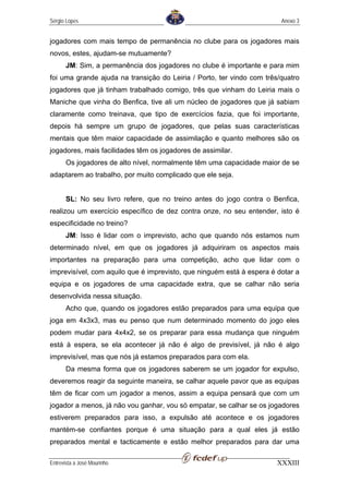 Sérgio Lopes                                                            Anexo 3


jogadores com mais tempo de permanência no clube para os jogadores mais
novos, estes, ajudam-se mutuamente?
       JM: Sim, a permanência dos jogadores no clube é importante e para mim
foi uma grande ajuda na transição do Leiria / Porto, ter vindo com três/quatro
jogadores que já tinham trabalhado comigo, três que vinham do Leiria mais o
Maniche que vinha do Benfica, tive ali um núcleo de jogadores que já sabiam
claramente como treinava, que tipo de exercícios fazia, que foi importante,
depois há sempre um grupo de jogadores, que pelas suas características
mentais que têm maior capacidade de assimilação e quanto melhores são os
jogadores, mais facilidades têm os jogadores de assimilar.
       Os jogadores de alto nível, normalmente têm uma capacidade maior de se
adaptarem ao trabalho, por muito complicado que ele seja.


       SL: No seu livro refere, que no treino antes do jogo contra o Benfica,
realizou um exercício específico de dez contra onze, no seu entender, isto é
especificidade no treino?
       JM: Isso é lidar com o imprevisto, acho que quando nós estamos num
determinado nível, em que os jogadores já adquiriram os aspectos mais
importantes na preparação para uma competição, acho que lidar com o
imprevisível, com aquilo que é imprevisto, que ninguém está à espera é dotar a
equipa e os jogadores de uma capacidade extra, que se calhar não seria
desenvolvida nessa situação.
       Acho que, quando os jogadores estão preparados para uma equipa que
joga em 4x3x3, mas eu penso que num determinado momento do jogo eles
podem mudar para 4x4x2, se os preparar para essa mudança que ninguém
está à espera, se ela acontecer já não é algo de previsível, já não é algo
imprevisível, mas que nós já estamos preparados para com ela.
       Da mesma forma que os jogadores saberem se um jogador for expulso,
deveremos reagir da seguinte maneira, se calhar aquele pavor que as equipas
têm de ficar com um jogador a menos, assim a equipa pensará que com um
jogador a menos, já não vou ganhar, vou só empatar, se calhar se os jogadores
estiverem preparados para isso, a expulsão até acontece e os jogadores
mantém-se confiantes porque é uma situação para a qual eles já estão
preparados mental e tacticamente e estão melhor preparados para dar uma

Entrevista a José Mourinho                                             XXXIII
 