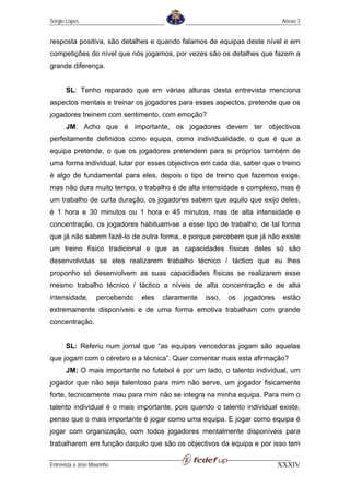 Sérgio Lopes                                                                   Anexo 3


resposta positiva, são detalhes e quando falamos de equipas deste nível e em
competições do nível que nós jogamos, por vezes são os detalhes que fazem a
grande diferença.


       SL: Tenho reparado que em várias alturas desta entrevista menciona
aspectos mentais e treinar os jogadores para esses aspectos, pretende que os
jogadores treinem com sentimento, com emoção?
       JM: Acho que é importante, os jogadores devem ter objectivos
perfeitamente definidos como equipa, como individualidade, o que é que a
equipa pretende, o que os jogadores pretendem para si próprios também de
uma forma individual, lutar por esses objectivos em cada dia, saber que o treino
é algo de fundamental para eles, depois o tipo de treino que fazemos exige,
mas não dura muito tempo, o trabalho é de alta intensidade e complexo, mas é
um trabalho de curta duração, os jogadores sabem que aquilo que exijo deles,
é 1 hora e 30 minutos ou 1 hora e 45 minutos, mas de alta intensidade e
concentração, os jogadores habituam-se a esse tipo de trabalho, de tal forma
que já não sabem fazê-lo de outra forma, e porque percebem que já não existe
um treino físico tradicional e que as capacidades físicas deles só são
desenvolvidas se eles realizarem trabalho técnico / táctico que eu lhes
proponho só desenvolvem as suas capacidades físicas se realizarem esse
mesmo trabalho técnico / táctico a níveis de alta concentração e de alta
intensidade,        percebendo   eles   claramente   isso,   os   jogadores    estão
extremamente disponíveis e de uma forma emotiva trabalham com grande
concentração.


       SL: Referiu num jornal que “as equipas vencedoras jogam são aquelas
que jogam com o cérebro e a técnica”. Quer comentar mais esta afirmação?
       JM: O mais importante no futebol é por um lado, o talento individual, um
jogador que não seja talentoso para mim não serve, um jogador fisicamente
forte, tecnicamente mau para mim não se integra na minha equipa. Para mim o
talento individual é o mais importante, pois quando o talento individual existe,
penso que o mais importante é jogar como uma equipa. E jogar como equipa é
jogar com organização, com todos jogadores mentalmente disponíveis para
trabalharem em função daquilo que são os objectivos da equipa e por isso tem

Entrevista a José Mourinho                                                    XXXIV
 