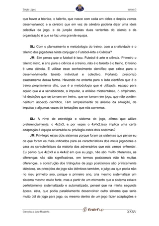 Sérgio Lopes                                                                        Anexo 3


que haver a técnica, o talento, que nasce com cada um deles e depois vamos
desenvolvendo e o cérebro que em vez de cérebro poderia dizer uma ideia
colectiva de jogo, e da junção destas duas vertentes do talento e da
organização é que se faz uma grande equipa.


       SL: Com o planeamento e metodologia do treino, com a criatividade e o
talento dos jogadores tenta conjugar o Futebol-Arte e Ciência?
       JM: Sim penso que o futebol é isso. Futebol é arte e ciência. Primeiro o
talento inato, é arte pura e ciência é o treino, não é o talento é o treino. O treino
é uma ciência. E utilizar esse conhecimento científico que existe para o
desenvolvimento              talento   individual   e   colectivo.   Portanto,   preconizo
exactamente dessa forma. Havendo no entanto para o lado cientifico que é o
treino propriamente dito, que é a metodologia que é utilizada, espaço para
aquilo que é a sensibilidade, o impulso, a análise momentânea, o empirismo,
há decisões que se tomam em treino, que se tomam em jogo, que não contém
nenhum aspecto cientifico. Têm simplesmente de análise da situação, de
impulso e algumas vezes de tentações que nós corremos.


       SL: A nível de estratégia e sistema de jogo, afirma que utiliza
preferencialmente, o 4x3x3, e por vezes o 4x4x2.isso implica uma certa
adaptação à equipa adversária ou privilegia estes dois sistemas?
       JM: Privilegio estes dois sistemas porque foram os sistemas que penso eu
de que foram os mais indicados para as características dos meus jogadores e
para as características da maioria dos adversários que nós vamos enfrentar.
Eu penso que 4x3x3 e o 4x4x2 em que eu jogo, não são muito diferentes, as
diferenças não são significativas, em termos posicionais não há muitas
diferenças, a construção dos triângulos de jogo posicionais são praticamente
idênticos, os princípios de jogo são idênticos também, e julgo eu que podia não
no meu primeiro ano, porque o primeiro ano, cria mesmo sistematizar um
sistema mesmo muito forte, mas a partir de um momento que o sistema estava
perfeitamente sistematizado e automatizado, pensei que na minha segunda
época, esta, que podia paralelamente desenvolver outro sistema que seria
muito útil de jogo para jogo, ou mesmo dentro de um jogo fazer adaptações e



Entrevista a José Mourinho                                                         XXXV
 