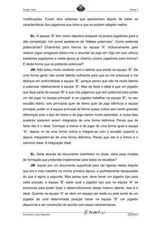 Sérgio Lopes                                                               Anexo 3


modificações. Foram dois sistemas que apareceram depois de saber as
características dos jogadores que tinha e que se podiam adaptar melhor.


       SL: A equipa “B” tem como objectivo preparar os jovens jogadores para a
alta competição. Um jornal apelida-os de “Atletas potenciais”. Como pretende
potenciá-los? Chamá-los para treinos da equipa “A” inclusivamente para
realizar jogos amigáveis (estou-me a recordar do jogo em Vigo em que utilizou
bastantes jogadores) e nesta época já chamou jovens jogadores para treinos?
É desta forma que os pretende potenciar?
       JM: Não estou muito contente com o talento que existe na equipa “B”. De
uma forma geral, não existe talento suficiente para que eu me preocupe e me
dedique em profundidade à equipa “B”, porque penso que não há muito talento
a potenciar relativamente à equipa “A”. Mas de facto o ideal é que um jogador
que faça parte da equipa “B” e que nós julgamos que tem potencial para poder
um dia jogar na equipa principal, é um jogador trabalhar na equipa “B”, no seu
escalão etário, com princípios quer de treino quer de jogo idênticos à equipa
principal, poder vir à equipa principal de forma quase cíclica sem sentir grandes
diferenças pois o tipo de treino e de jogo serem muito parecidos, e numa fase
posterior poderem serem integrados de uma forma definitiva. Penso que de
facto isto é o ideal. Começar a treinar e de jogar de uma forma igual à equipa
“A”, depois vir de uma forma cíclica e integrar-se com o escalão superior e
depois integrarem-se de uma forma definitiva. Penso que isto é a forma e o
caminho ideal. A integração ideal.


       SL: Seria através do documento orientador no clube, seria esse modelo
de formação que pretendia implementar para todos os escalões?
       JM: Aquilo era um documento superficial para dar ligeiras ideias daquilo
que era o meu trabalho na minha primeira época, e perfeitamente desajustado
do que é agora a segunda. Mas penso que, deve haver um jogador tipo para
cada posição, a equipa “B” saber qual o jogador tipo que na equipa “A” se
preconiza para poder fazer o desenvolvimento desse mesmo talento, isso é o
ideal. Quando na equipa “A” se abre um espaço por lesão ou pela saída de um
jogador de uma determinada posição haver na equipa “B” um jogador
disponível a ser construído de acordo com essas características.

Entrevista a José Mourinho                                               XXXVI
 
