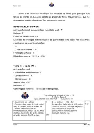 Sérgio Lopes                                                                                               Anexo 4



         Devido a ter faltado na observação das unidades de treino, para participar num
torneio de infantis em Espanha, solicitei ao preparador físico, Miguel Cardoso, que me
descrevesse os exercícios desses dias que passo a enunciar:


No treino n.10, no dia 16/04:
Activação funcional: alongamentos e mobilidade geral – 7´
Meínho – 7 ´
Exercícios de velocidade – 5´
Exercícios de circulação de bola utilizando os guarda-redes como apoios nas linhas finais
e explorando as seguintes situações:
1x0
1x1 nas faixas laterais – 20´
Finalização: 2x1; 3x2 – 8´
Situação de jogo: gr+10x10+gr – 2x8´




Treino n.11, no dia 17/04:
Activação funcional:
- Mobilidade e alongamentos – 5´
- Corrida contínua – 3´
- Alongamentos – 3´
Jogo de mãos – 3x2´
Meínhos – 10´
Combinações ofensivas – 10´ensaios de bola parada.


                                              Ficha de Observação da Unidade de Treino – n : 12
                                                           F. C. Porto - Equipa B
                               Época : 2002/2003 Data: 2003–04-21         Duração treino: min.

1- Aquecimento Mio - Articular                   t         2 - - « Meiinhos » - 10x2 e 8x2                  t
1-Corrida continua à volta do circulo central:             2 grupos (1 de 10x2 e outro de 8x2): realizar    7´18´´
along. MS. Coluna vertebral, afundos, MI                   “meiinhos”, somente a um toque por jogador
2- Corrida para dentro do circulo:                         e no caso de realizar 20 passes
movimentos laterais, rotação MS, flex. MI gd               consecutivos os elementos do meio
amplitude, movimentos dos gestos técnicos                  continuam mais uma vez.
do futebol (parados), flex. MI no chão.          5´54´´




004/05                                                                                                     XLVIII
 