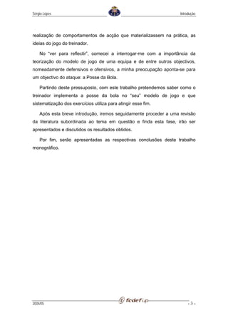 Sérgio Lopes                                                       Introdução




realização de comportamentos de acção que materializassem na prática, as
ideias do jogo do treinador.

    No “ver para reflectir”, comecei a interrogar-me com a importância da
teorização do modelo de jogo de uma equipa e de entre outros objectivos,
nomeadamente defensivos e ofensivos, a minha preocupação aponta-se para
um objectivo do ataque: a Posse da Bola.

    Partindo deste pressuposto, com este trabalho pretendemos saber como o
treinador implementa a posse da bola no “seu” modelo de jogo e que
sistematização dos exercícios utiliza para atingir esse fim.

    Após esta breve introdução, iremos seguidamente proceder a uma revisão
da literatura subordinada ao tema em questão e finda esta fase, irão ser
apresentados e discutidos os resultados obtidos.

    Por fim, serão apresentadas as respectivas conclusões deste trabalho
monográfico.




2004/05                                                                 -3-
 