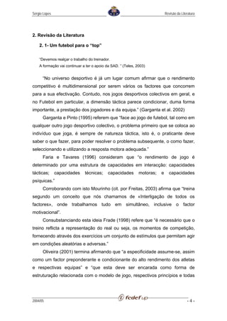Sérgio Lopes                                                                 Revisão da Literatura




2. Revisão da Literatura

    2. 1- Um futebol para o “top”


    “Devemos realçar o trabalho do treinador.
    A formação vai continuar a ter o apoio da SAD. ” (Teles, 2003)


      “No universo desportivo é já um lugar comum afirmar que o rendimento
competitivo é multidimensional por serem vários os factores que concorrem
para a sua efectivação. Contudo, nos jogos desportivos colectivos em geral, e
no Futebol em particular, a dimensão táctica parece condicionar, duma forma
importante, a prestação dos jogadores e da equipa.” (Garganta et al. 2002)
      Garganta e Pinto (1995) referem que “face ao jogo de futebol, tal como em
qualquer outro jogo desportivo colectivo, o problema primeiro que se coloca ao
indivíduo que joga, é sempre de natureza táctica, isto é, o praticante deve
saber o que fazer, para poder resolver o problema subsequente, o como fazer,
seleccionando e utilizando a resposta motora adequada.”
      Faria e Tavares (1996) consideram que “o rendimento de jogo é
determinado por uma estrutura de capacidades em interacção: capacidades
tácticas;      capacidades    técnicas;     capacidades       motoras;   e     capacidades
psíquicas.”
      Corroborando com isto Mourinho (cit. por Freitas, 2003) afirma que “treina
segundo um conceito que nós chamamos de «Interligação de todos os
factores», onde trabalhamos tudo em simultâneo, inclusive o factor
motivacional”.
      Consubstanciando esta ideia Frade (1998) refere que “é necessário que o
treino reflicta a representação do real ou seja, os momentos de competição,
fornecendo através dos exercícios um conjunto de estímulos que permitam agir
em condições aleatórias e adversas.”
      Oliveira (2001) termina afirmando que “a especificidade assume-se, assim
como um factor preponderante e condicionante do alto rendimento dos atletas
e respectivas equipas” e “que esta deve ser encarada como forma de
estruturação relacionada com o modelo de jogo, respectivos princípios e todas




2004/05                                                                                     -4-
 