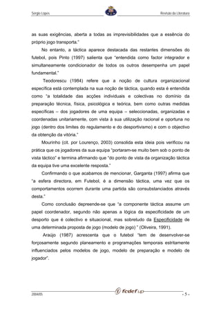Sérgio Lopes                                                     Revisão da Literatura




as suas exigências, aberta a todas as imprevisibilidades que a essência do
próprio jogo transporta.”
      No entanto, a táctica aparece destacada das restantes dimensões do
futebol, pois Pinto (1997) salienta que “entendida como factor integrador e
simultaneamente condicionador de todos os outros desempenha um papel
fundamental.”
          Teodorescu (1984) refere que a noção de cultura organizacional
específica está contemplada na sua noção de táctica, quando esta é entendida
como “a totalidade das acções individuais e colectivas no domínio da
preparação técnica, física, psicológica e teórica, bem como outras medidas
específicas – dos jogadores de uma equipa – seleccionadas, organizadas e
coordenadas unitariamente, com vista à sua utilização racional e oportuna no
jogo (dentro dos limites do regulamento e do desportivismo) e com o objectivo
da obtenção da vitória.”
      Mourinho (cit. por Lourenço, 2003) consolida esta ideia pois verificou na
prática que os jogadores da sua equipa “portaram-se muito bem sob o ponto de
vista táctico” e termina afirmando que “do ponto de vista da organização táctica
da equipa tive uma excelente resposta.”
      Confirmando o que acabamos de mencionar, Garganta (1997) afirma que
“a esfera directora, em Futebol, é a dimensão táctica, uma vez que os
comportamentos ocorrem durante uma partida são consubstanciados através
desta.”
      Como conclusão depreende-se que “a componente táctica assume um
papel coordenador, segundo não apenas a lógica da especificidade de um
desporto que é colectivo e situacional, mas sobretudo da Especificidade de
uma determinada proposta de jogo (modelo de jogo) ” (Oliveira, 1991).
          Araújo (1987) acrescenta que o futebol “tem de desenvolver-se
forçosamente segundo planeamento e programações temporais estritamente
influenciados pelos modelos de jogo, modelo de preparação e modelo de
jogador”.




2004/05                                                                         -5-
 