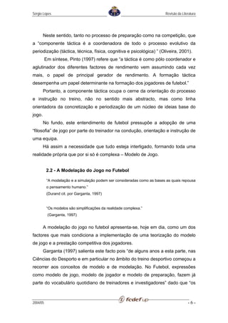 Sérgio Lopes                                                              Revisão da Literatura




        Neste sentido, tanto no processo de preparação como na competição, que
a “componente táctica é a coordenadora de todo o processo evolutivo da
periodização (táctica, técnica, física, cognitiva e psicológica) ” (Oliveira, 2001).
          Em síntese, Pinto (1997) refere que “a táctica é como pólo coordenador e
aglutinador dos diferentes factores de rendimento vem assumindo cada vez
mais, o papel de principal gerador de rendimento. A formação táctica
desempenha um papel determinante na formação dos jogadores de futebol.”
        Portanto, a componente táctica ocupa o cerne da orientação do processo
e instrução no treino, não no sentido mais abstracto, mas como linha
orientadora da concretização e periodização de um núcleo de ideias base do
jogo.
        No fundo, este entendimento de futebol pressupõe a adopção de uma
“filosofia” de jogo por parte do treinador na condução, orientação e instrução de
uma equipa.
        Há assim a necessidade que tudo esteja interligado, formando toda uma
realidade própria que por si só é complexa – Modelo de Jogo.


          2.2 - A Modelação do Jogo no Futebol

           “A modelação e a simulação podem ser consideradas como as bases as quais repousa
           o pensamento humano.”
           (Durand cit. por Garganta, 1997)


           “Os modelos são simplificações da realidade complexa.”
           (Garganta, 1997)


        A modelação do jogo no futebol apresenta-se, hoje em dia, como um dos
factores que mais condiciona a implementação de uma teorização do modelo
de jogo e a prestação competitiva dos jogadores.
        Garganta (1997) salienta este facto pois “de alguns anos a esta parte, nas
Ciências do Desporto e em particular no âmbito do treino desportivo começou a
recorrer aos conceitos de modelo e de modelação. No Futebol, expressões
como modelo de jogo, modelo de jogador e modelo de preparação, fazem já
parte do vocabulário quotidiano de treinadores e investigadores” dado que “os



2004/05                                                                                  -6-
 