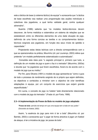 Sérgio Lopes                                                           Revisão da Literatura




este a táctica de base (o sistema táctico) da equipa” e acrescenta que “a táctica
de base escolhida visa realizar uma programação das acções individuais e
colectivas dos jogadores, a qual tenha validade geral, contra qualquer
adversário”.
      Queirós (1986) salienta que “os modelos táctico-técnicos devem
descrever, de forma metódica e sistemática um sistema de relações que se
estabelecem entre os diferentes elementos de uma dada situação de jogo,
definindo de uma forma concisa as tarefas e os comportamentos táctico-
técnicos exigíveis aos jogadores, em função dos seus níveis de aptidão e
capacidade.”
      Projectando estas ideias teóricas com a directa correspondência com o
que se operacionaliza na prática, Mourinho (cit. por Lourenço, 2003) refere que
pretende “um modelo perfeitamente sistematizado e automatizado”.
          Consolida esta ideia pois “o segredo principal é, primeiro que tudo, a
definição de um modelo de jogo e quem o faz é o treinador” (Mourinho, 2003a)
e elucida que “os jogadores que foram escolhidos, foram-no de acordo com o
modelo de jogo que eu institui.”
      Por fim, para Oliveira (1991) o modelo de jogo apresenta-se “como o guia
de todo o processo de rendimento exigindo de si próprio que sejam definidos,
os objectivos e conteúdos a ministrar com o objectivo de criar benéficas
adaptações à equipa, por um conjunto de exercícios que exijam grande
especificidade.”
      Em suma, o conceito de jogo no futebol “está directamente relacionado
com o modelo de jogo do treinador.” (Frade cit. por Faria, 1999)


2.3– A Implementação da Posse da Bola no modelo de jogo adoptado

      “Posse de bola: período de tempo em que uma equipa tem a bola em seu poder.”
      (Dicionário do futebol, 2002)

      Assim, “a essência do jogo para mim é ter a bola” (Mourinho cit. por
Barreto, 2003) e acrescenta que “o jogar de forma atractiva é jogar um futebol
de ataque, é ter a iniciativa de jogo, ter posse de bola”.




2004/05                                                                               -8-
 