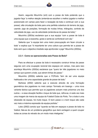 Sérgio Lopes                                                      Revisão da Literatura




      Assim, segundo Mourinho (s/d) com a posse de bola pretende que o
jogador faça “a melhor eleição (entenda-se escolher o melhor jogador e melhor
posicionado em campo para fazer a recepção da bola e continuar com a sua
posse); alta circulação da bola para uma perfeita cobertura do terreno de jogo,
usando: jogo de posições, formação de muitas linhas, triângulos, controlo da
velocidade de jogo, uso da velocidade (entenda-se do passe da bola).”
      Mourinho (2003a) esclarece que a sua equipa “com a posse de bola é
uma equipa que a exacerba, gosta e sente-se confortável com ela.”
      Salienta que “a equipa tem uma maior preocupação em fazer circular a
bola” e explica que “é importante ter uma cultura que permita ter a posse de
bola sem que o objectivo imediato seja aprofundar o jogo” Mourinho (2002a).


      2.3.1 - Como se operacionaliza esta Posse da Bola?


      Para se efectuar a posse da bola é necessário construir linhas de passe
seguras com uma ocupação racional dos espaços em campo, mas para isso
aconteça Mourinho (2002a) esclarece que “quero ter três jogadores no meio
campo que querem a bola, que abrem linhas de passe.”
      Mourinho (2002b) salienta que o FCPorto “tem de ser uma equipa
habituada a ter uma capacidade grande de posse de bola.”
      Barbosa (2002) salienta que a executa através de uma formação
geométrica dos jogadores no meio campo “formado em losango – uma nova
variante táctica que permite que os jogadores actuem mais próximos uns dos
outros – e essa situação facilita o toque de bola que, refira-se, é cada vez mais
uma imagem de marca da equipa do Futebol Clube do Porto. Ter a bola é uma
obsessão da equipa, há muito toque. O bom passe e o bom toque são cada
vez mais a máxima expressão da equipa portista.”
      Lobo (2002) conclui que “quando se fala em espaços e posse de bola no
futebol, fala-se de um problema geográfico que dará vantagem a quem ocupar
todas as zonas do relvado de um modo mais inteligente.”




2004/05                                                                          -9-
 
