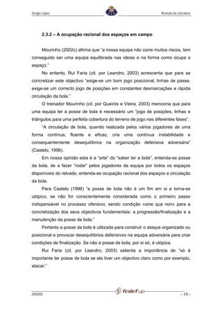 Sérgio Lopes                                                     Revisão da Literatura




      2.3.2 – A ocupação racional dos espaços em campo


      Mourinho (2002c) afirma que “a nossa equipa não corre muitos riscos, tem
conseguido ser uma equipa equilibrada nas ideias e na forma como ocupa o
espaço.”
      No entanto, Rui Faria (cit. por Leandro, 2003) acrescenta que para se
concretizar este objectivo “exige-se um bom jogo posicional, linhas de passe,
exige-se um correcto jogo de posições em constantes desmarcações e rápida
circulação da bola.”
      O treinador Mourinho (cit. por Queirós e Vieira, 2003) menciona que para
uma equipa ter a posse de bola é necessário um “jogo de posições, linhas e
triângulos para uma perfeita cobertura do terreno de jogo nas diferentes fases”.
      “A circulação de bola, quando realizada pelos vários jogadores de uma
forma contínua, fluente e eficaz, cria uma contínua instabilidade e
consequentemente desequilíbrios na organização defensiva adversária”
(Castelo, 1996).
      Em nossa opinião esta é a “arte” do “saber ter a bola”, entenda-se posse
da bola, de a fazer ”rodar” pelos jogadores da equipa por todos os espaços
disponíveis do relvado, entenda-se ocupação racional dos espaços e circulação
da bola.
      Para Castelo (1996) “a posse de bola não é um fim em si e torna-se
utópico, se não for conscientemente considerada como o primeiro passo
indispensável no processo ofensivo, sendo condição «sine qua non» para a
concretização dos seus objectivos fundamentais: a progressão/finalização e a
manutenção da posse de bola.”
      Portanto a posse da bola é utilizada para construir o ataque organizado ou
posicional e provocar desequilíbrios defensivos na equipa adversária para criar
condições de finalização. Se não a posse de bola, por si só, é utópica.
      Rui Faria (cit. por Leandro, 2003) salienta a importância de “só é
importante ter posse de bola se ela tiver um objectivo claro como por exemplo,
atacar.”




2004/05                                                                        - 10 -
 