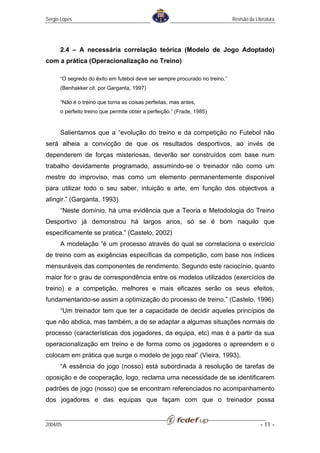 Sérgio Lopes                                                                 Revisão da Literatura




      2.4 – A necessária correlação teórica (Modelo de Jogo Adoptado)
com a prática (Operacionalização no Treino)

      “O segredo do êxito em futebol deve ser sempre procurado no treino.”
      (Benhakker cit. por Garganta, 1997)

      “Não é o treino que torna as coisas perfeitas, mas antes,
      o perfeito treino que permite obter a perfeição.” (Frade, 1985)


      Salientamos que a “evolução do treino e da competição no Futebol não
será alheia a convicção de que os resultados desportivos, ao invés de
dependerem de forças misteriosas, deverão ser construídos com base num
trabalho devidamente programado, assumindo-se o treinador não como um
mestre do improviso, mas como um elemento permanentemente disponível
para utilizar todo o seu saber, intuição e arte, em função dos objectivos a
atingir.” (Garganta, 1993)
      “Neste domínio, há uma evidência que a Teoria e Metodologia do Treino
Desportivo já demonstrou há largos anos, só se é bom naquilo que
especificamente se pratica.” (Castelo, 2002)
      A modelação “é um processo através do qual se correlaciona o exercício
de treino com as exigências específicas da competição, com base nos índices
mensuráveis das componentes de rendimento. Segundo este raciocínio, quanto
maior for o grau de correspondência entre os modelos utilizados (exercícios de
treino) e a competição, melhores e mais eficazes serão os seus efeitos,
fundamentando-se assim a optimização do processo de treino.” (Castelo, 1996)
      “Um treinador tem que ter a capacidade de decidir aqueles princípios de
que não abdica, mas também, a de se adaptar a algumas situações normais do
processo (características dos jogadores, da equipa, etc) mas é a partir da sua
operacionalização em treino e de forma como os jogadores o apreendem e o
colocam em prática que surge o modelo de jogo real” (Vieira, 1993).
      “A essência do jogo (nosso) está subordinada à resolução de tarefas de
oposição e de cooperação, logo, reclama uma necessidade de se identificarem
padrões de jogo (nosso) que se encontram referenciados no acompanhamento
dos jogadores e das equipas que façam com que o treinador possa


2004/05                                                                                    - 11 -
 