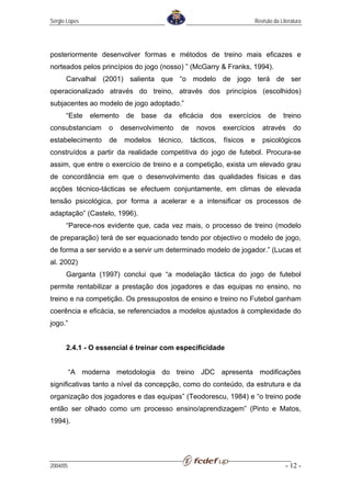 Sérgio Lopes                                                                Revisão da Literatura




posteriormente desenvolver formas e métodos de treino mais eficazes e
norteados pelos princípios do jogo (nosso) ” (McGarry & Franks, 1994).
      Carvalhal (2001) salienta que “o modelo de jogo terá de ser
operacionalizado através do treino, através dos princípios (escolhidos)
subjacentes ao modelo de jogo adoptado.”
      “Este    elemento    de   base    da   eficácia    dos    exercícios        de    treino
consubstanciam      o     desenvolvimento     de     novos     exercícios      através       do
estabelecimento     de     modelos     técnico,    tácticos,   físicos   e     psicológicos
construídos a partir da realidade competitiva do jogo de futebol. Procura-se
assim, que entre o exercício de treino e a competição, exista um elevado grau
de concordância em que o desenvolvimento das qualidades físicas e das
acções técnico-tácticas se efectuem conjuntamente, em climas de elevada
tensão psicológica, por forma a acelerar e a intensificar os processos de
adaptação” (Castelo, 1996).
      “Parece-nos evidente que, cada vez mais, o processo de treino (modelo
de preparação) terá de ser equacionado tendo por objectivo o modelo de jogo,
de forma a ser servido e a servir um determinado modelo de jogador.” (Lucas et
al. 2002)
      Garganta (1997) conclui que “a modelação táctica do jogo de futebol
permite rentabilizar a prestação dos jogadores e das equipas no ensino, no
treino e na competição. Os pressupostos de ensino e treino no Futebol ganham
coerência e eficácia, se referenciados a modelos ajustados à complexidade do
jogo.”


      2.4.1 - O essencial é treinar com especificidade


          “A moderna metodologia do treino JDC apresenta modificações
significativas tanto a nível da concepção, como do conteúdo, da estrutura e da
organização dos jogadores e das equipas” (Teodorescu, 1984) e “o treino pode
então ser olhado como um processo ensino/aprendizagem” (Pinto e Matos,
1994).




2004/05                                                                                   - 12 -
 