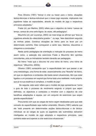 Sérgio Lopes                                                     Revisão da Literatura




      Para Oliveira (1991) “treinar é criar ou trazer para o treino, situações
táctico-técnicas e táctica-individual que o nosso jogo requisita, implicando nos
jogadores todas as capacidades, através do modelo de jogo e respectivos
princípios adoptados.”
      Frade (cit. por Martins, 2003) refere que o objectivo do treino “carece de
tempo, carece de uma certa lógica, às vezes, até pedagógica”.
      Mourinho (cit. por Lourenço, 2003) vai mais longe ao afirmar que “leva os
jogadores através da «descoberta guiada» ”, ou seja, “eles descobrem segundo
as minhas pistas. Construo situações de treino para os levar por um
determinado caminho. Eles começaram a sentir isso, falamos, discutimos e
chegamos a conclusões.”
      Neste ponto pedagógico de orientação e instrução do processo de treino
assim como, a selecção dos exercícios Frade e Mourinho têm opiniões
coincidentes, pois os treinadores também deverão ser pedagogos.
      No treino “mais que o discurso há uma rotina de treino, uma rotina de
objectivos.” (Mourinho, 2003b)
      Oliveira (1991) acrescenta que “a especificidade tem que passar a ser
uma metodologia, uma forma de estar, essencialmente uma “filosofia” de treino,
em que os objectivos e conteúdos não basta serem situacionais, têm que estar
ligados a um processo em espiral que forma toda uma realidade, muito própria,
que já na sua essência é complexa, o modelo de jogo”.
          De seguida, este autor refere que o modelo de jogo apresenta-se “como
o guia de todo o processo de rendimento exigindo si próprio que sejam
definidos, os objectivos e conteúdos a ministrar com o objectivo de criar
benéficas adaptações à equipa, por um conjunto de exercícios que exijam
grande especificidade.”
      Procurando com que as cargas de treino sejam idealizadas para que este
conceito de especificidade seja melhor entendido, Oliveira (1991) salienta que
ela “está presente em determinadas acções táctico-técnicas e de táctica-
individual, se as cargas às quais os jogadores são submetidos estiverem
interligadas ao modelo de jogo adoptado e respectivos princípios, caso
contrário estar-se-á apenas a criar exercícios situacionais.”



2004/05                                                                        - 13 -
 