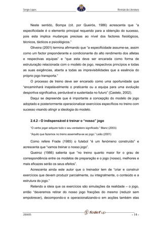 Sérgio Lopes                                                                    Revisão da Literatura




      Neste sentido, Bompa (cit. por Queirós, 1986) acrescenta que “a
especificidade é o elemento principal requerido para a obtenção do sucesso,
pois esta implica mudanças precisas ao nível dos factores fisiológicos,
técnicos, tácticos e psicológicos.”
      Oliveira (2001) termina afirmando que “a especificidade assume-se, assim
como um factor preponderante e condicionante do alto rendimento dos atletas
e respectivas equipas” e “que esta deve ser encarada como forma de
estruturação relacionada com o modelo de jogo, respectivos princípios e todas
as suas exigências, aberta a todas as imprevisibilidades que a essência do
próprio jogo transporta.”
      O processo de treino deve ser encarado como uma oportunidade que
“encaminhará inapelavelmente o praticante ou a equipa para uma evolução
desportiva significativa, perdurável e sustentada no futuro” (Castelo, 2002).
      Daqui se depreende que é importante a concepção do modelo de jogo
adoptado e posteriormente operacionalizar exercícios específicos no treino com
sucesso visando atingir a ideologia do modelo.


      2.4.2 - O indispensável é treinar o “nosso” jogo

      “O verbo jogar adquire todo o seu verdadeiro significado.” Blanc (2003)

      “Aquilo que fazemos no treino assemelha-se ao jogo.” Leão (2001)

      Como refere Frade (1985) o futebol “é um fenómeno construído” e
acrescenta que “vamos treinar o nosso jogo”.
      Queiroz (1986) salienta que “no treino quanto maior for o grau de
correspondência entre os modelos de preparação e o jogo (nosso), melhores e
mais eficazes serão os seus efeitos”.
      Acrescenta ainda este autor que o treinador tem de “criar e construir
exercícios que devem produzir parcialmente, ou integralmente, o conteúdo e a
estrutura do jogo.”
      Retendo a ideia que os exercícios são simulações da realidade – o jogo,
então “deveremos retirar do nosso jogo fracções do mesmo (reduzir sem
empobrecer), decompondo-o e operacionalizando-o em acções também elas




2004/05                                                                                       - 14 -
 