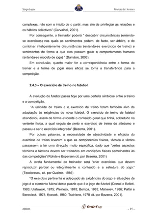 Sérgio Lopes                                                      Revisão da Literatura




complexas, não com o intuito de o partir, mas sim de privilegiar as relações e
os hábitos colectivos” (Carvalhal, 2001).
      Por conseguinte, o treinador poderá “ descobrir circunstâncias (entenda-
se exercícios) nos quais os sentimentos podem, de facto, ser árbitro, e de
combinar inteligentemente circunstâncias (entenda-se exercícios de treino) e
sentimentos de forma a que eles possam guiar o comportamento humano
(entenda-se modelo de jogo) ” (Damásio, 2003).
      Em conclusão, quanto maior for a correspondência entre a forma de
treinar e a forma de jogar mais eficaz se torna a transferência para a
competição.


      2.4.3 – O exercício de treino no futebol


      A evolução do futebol passa hoje por uma perfeita simbiose entre o treino
e a competição.
          “A unidade de treino e o exercício de treino foram também alvo de
adaptação às exigências do novo futebol. O exercício de treino de futebol
abandonou assim de forma evidente o conteúdo geral que tinha, sobretudo na
vertente física, a qual seguia de perto o exercício de treino do atletismo e
passou a ser o exercício integrado” (Bezerra, 2001).
      Por outras palavras, a necessidade de objectividade e eficácia do
exercício de treino levaram a que as componentes físicas, técnica e táctica
passassem a ter uma direcção muito especifica, dado que “certos aspectos
técnicos e tácticos devem ser treinados em condições físicas semelhantes às
das competições”(Rohde e Espersen cit. por Bezerra, 2001)
      A tarefa fundamental do treinador será “criar exercícios que devem
reproduzir parcial ou integralmente o conteúdo e a estrutura do jogo.”
(Teodorescu, cit. por Queirós, 1986)
      “O exercício pertinente e adequado às exigências do jogo e situações de
jogo é o elemento fulcral deste puzzle que é o jogo de futebol (Donati e Belloti,
1983; Ulatowski, 1975; Weineck, 1978; Bompa, 1983; Matveiev, 1986; Palfai e
Benedeck, 1978; Koecek, 1980; Tschiene, 1978 cit. por Bezerra, 2001).



2004/05                                                                         - 15 -
 