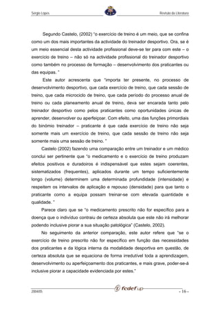 Sérgio Lopes                                                       Revisão da Literatura




          Segundo Castelo, (2002) “o exercício de treino é um meio, que se confina
como um dos mais importantes da actividade do treinador desportivo. Ora, se é
um meio essencial desta actividade profissional deve-se ter para com este – o
exercício de treino – não só na actividade profissional do treinador desportivo
como também no processo de formação – desenvolvimento dos praticantes ou
das equipas. ”
          Este autor acrescenta que “importa ter presente, no processo de
desenvolvimento desportivo, que cada exercício de treino, que cada sessão de
treino, que cada microciclo de treino, que cada período do processo anual de
treino ou cada planeamento anual de treino, deva ser encarada tanto pelo
treinador desportivo como pelos praticantes como oportunidades únicas de
aprender, desenvolver ou aperfeiçoar. Com efeito, uma das funções primordiais
do binómio treinador – praticante é que cada exercício de treino não seja
somente mais um exercício de treino, que cada sessão de treino não seja
somente mais uma sessão de treino. ”
      Castelo (2002) fazendo uma comparação entre um treinador e um médico
conclui ser pertinente que “o medicamento e o exercício de treino produzam
efeitos positivos e duradoiros é indispensável que estes sejam coerentes,
sistematizados (frequentes), aplicados durante um tempo suficientemente
longo (volume) determinem uma determinada profundidade (intensidade) e
respeitem os intervalos de aplicação e repouso (densidade) para que tanto o
praticante como a equipa possam treinar-se com elevada quantidade e
qualidade. ”
      Parece claro que se “o medicamento prescrito não for específico para a
doença que o indivíduo contraiu de certeza absoluta que este não irá melhorar
podendo inclusive piorar a sua situação patológica” (Castelo, 2002).
      No seguimento da anterior comparação, este autor refere que “se o
exercício de treino prescrito não for específico em função das necessidades
dos praticantes e da lógica interna da modalidade desportiva em questão, de
certeza absoluta que se equaciona de forma irredutível toda a aprendizagem,
desenvolvimento ou aperfeiçoamento dos praticantes, e mais grave, poder-se-á
inclusive piorar a capacidade evidenciada por estes.”



2004/05                                                                          - 16 -
 