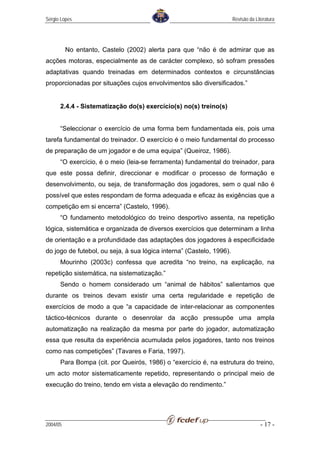 Sérgio Lopes                                                          Revisão da Literatura




          No entanto, Castelo (2002) alerta para que “não é de admirar que as
acções motoras, especialmente as de carácter complexo, só sofram pressões
adaptativas quando treinadas em determinados contextos e circunstâncias
proporcionadas por situações cujos envolvimentos são diversificados.”


      2.4.4 - Sistematização do(s) exercício(s) no(s) treino(s)


      “Seleccionar o exercício de uma forma bem fundamentada eis, pois uma
tarefa fundamental do treinador. O exercício é o meio fundamental do processo
de preparação de um jogador e de uma equipa” (Queiroz, 1986).
      “O exercício, é o meio (leia-se ferramenta) fundamental do treinador, para
que este possa definir, direccionar e modificar o processo de formação e
desenvolvimento, ou seja, de transformação dos jogadores, sem o qual não é
possível que estes respondam de forma adequada e eficaz às exigências que a
competição em si encerra” (Castelo, 1996).
      “O fundamento metodológico do treino desportivo assenta, na repetição
lógica, sistemática e organizada de diversos exercícios que determinam a linha
de orientação e a profundidade das adaptações dos jogadores à especificidade
do jogo de futebol, ou seja, à sua lógica interna” (Castelo, 1996).
      Mourinho (2003c) confessa que acredita “no treino, na explicação, na
repetição sistemática, na sistematização.”
      Sendo o homem considerado um “animal de hábitos” salientamos que
durante os treinos devam existir uma certa regularidade e repetição de
exercícios de modo a que “a capacidade de inter-relacionar as componentes
táctico-técnicos durante o desenrolar da acção pressupõe uma ampla
automatização na realização da mesma por parte do jogador, automatização
essa que resulta da experiência acumulada pelos jogadores, tanto nos treinos
como nas competições” (Tavares e Faria, 1997).
      Para Bompa (cit. por Queirós, 1986) o “exercício é, na estrutura do treino,
um acto motor sistematicamente repetido, representando o principal meio de
execução do treino, tendo em vista a elevação do rendimento.”




2004/05                                                                             - 17 -
 