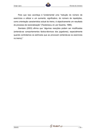 Sérgio Lopes                                                    Revisão da Literatura




      Para que isso aconteça é fundamental uma “redução do número de
exercícios a utilizar e um aumento, significativo, do número de repetições,
como orientação característica actual do treino, é objectivamente um resultado
do processo de racionalização” (Teodorescu cit. por Queirós, 1986).
      Damásio (2003) afirma que “algumas reacções podem ser modificadas
(entenda-se comportamentos táctico-técnicos dos jogadores), especialmente
quando controlamos os estímulos que as provocam (entenda-se os exercícios
no treino).”




2004/05                                                                       - 18 -
 
