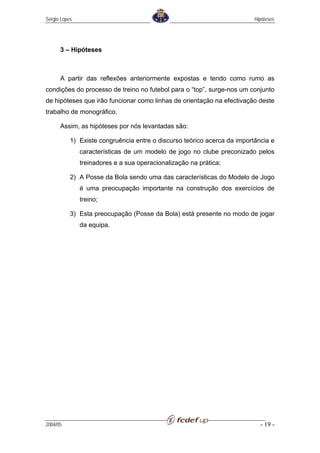 Sérgio Lopes                                                              Hipóteses




      3 – Hipóteses



      A partir das reflexões anteriormente expostas e tendo como rumo as
condições do processo de treino no futebol para o “top”, surge-nos um conjunto
de hipóteses que irão funcionar como linhas de orientação na efectivação deste
trabalho de monográfico.

      Assim, as hipóteses por nós levantadas são:

           1) Existe congruência entre o discurso teórico acerca da importância e
               características de um modelo de jogo no clube preconizado pelos
               treinadores e a sua operacionalização na prática;

           2) A Posse da Bola sendo uma das características do Modelo de Jogo
               é uma preocupação importante na construção dos exercícios de
               treino;

           3) Esta preocupação (Posse da Bola) está presente no modo de jogar
               da equipa.




2004/05                                                                     - 19 -
 