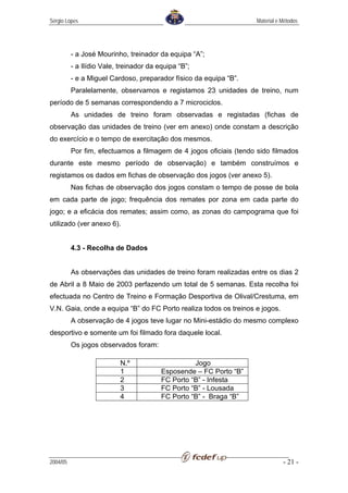 Sérgio Lopes                                                        Material e Métodos




          - a José Mourinho, treinador da equipa “A”;
          - a Ilídio Vale, treinador da equipa “B”;
          - e a Miguel Cardoso, preparador físico da equipa “B”.
          Paralelamente, observamos e registamos 23 unidades de treino, num
período de 5 semanas correspondendo a 7 microciclos.
          As unidades de treino foram observadas e registadas (fichas de
observação das unidades de treino (ver em anexo) onde constam a descrição
do exercício e o tempo de exercitação dos mesmos.
          Por fim, efectuamos a filmagem de 4 jogos oficiais (tendo sido filmados
durante este mesmo período de observação) e também construímos e
registamos os dados em fichas de observação dos jogos (ver anexo 5).
          Nas fichas de observação dos jogos constam o tempo de posse de bola
em cada parte de jogo; frequência dos remates por zona em cada parte do
jogo; e a eficácia dos remates; assim como, as zonas do campograma que foi
utilizado (ver anexo 6).


          4.3 - Recolha de Dados


          As observações das unidades de treino foram realizadas entre os dias 2
de Abril a 8 Maio de 2003 perfazendo um total de 5 semanas. Esta recolha foi
efectuada no Centro de Treino e Formação Desportiva de Olival/Crestuma, em
V.N. Gaia, onde a equipa “B” do FC Porto realiza todos os treinos e jogos.
          A observação de 4 jogos teve lugar no Mini-estádio do mesmo complexo
desportivo e somente um foi filmado fora daquele local.
          Os jogos observados foram:

                           N.º                     Jogo
                           1             Esposende – FC Porto “B”
                           2             FC Porto “B” - Infesta
                           3             FC Porto “B” - Lousada
                           4             FC Porto “B” - Braga “B”




2004/05                                                                        - 21 -
 