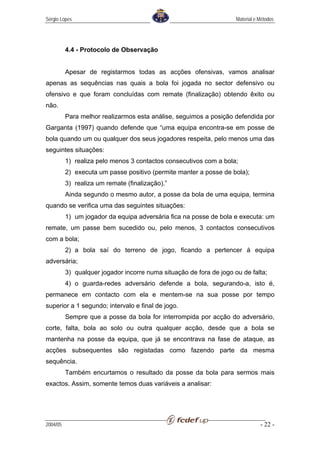 Sérgio Lopes                                                         Material e Métodos




          4.4 - Protocolo de Observação


          Apesar de registarmos todas as acções ofensivas, vamos analisar
apenas as sequências nas quais a bola foi jogada no sector defensivo ou
ofensivo e que foram concluídas com remate (finalização) obtendo êxito ou
não.
          Para melhor realizarmos esta análise, seguimos a posição defendida por
Garganta (1997) quando defende que “uma equipa encontra-se em posse de
bola quando um ou qualquer dos seus jogadores respeita, pelo menos uma das
seguintes situações:
          1) realiza pelo menos 3 contactos consecutivos com a bola;
          2) executa um passe positivo (permite manter a posse de bola);
          3) realiza um remate (finalização).”
          Ainda segundo o mesmo autor, a posse da bola de uma equipa, termina
quando se verifica uma das seguintes situações:
          1) um jogador da equipa adversária fica na posse de bola e executa: um
remate, um passe bem sucedido ou, pelo menos, 3 contactos consecutivos
com a bola;
          2) a bola saí do terreno de jogo, ficando a pertencer à equipa
adversária;
          3) qualquer jogador incorre numa situação de fora de jogo ou de falta;
          4) o guarda-redes adversário defende a bola, segurando-a, isto é,
permanece em contacto com ela e mentem-se na sua posse por tempo
superior a 1 segundo; intervalo e final de jogo.
          Sempre que a posse da bola for interrompida por acção do adversário,
corte, falta, bola ao solo ou outra qualquer acção, desde que a bola se
mantenha na posse da equipa, que já se encontrava na fase de ataque, as
acções subsequentes são registadas como fazendo parte da mesma
sequência.
          Também encurtamos o resultado da posse da bola para sermos mais
exactos. Assim, somente temos duas variáveis a analisar:




2004/05                                                                         - 22 -
 