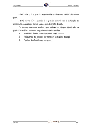 Sérgio Lopes                                                      Material e Métodos




          - êxito total (ET) – quando a sequência termina com a obtenção de um
golo;
          - êxito parcial (EP) – quando a sequência termina com a realização de
um remate enquadrado com a baliza, sem obtenção de golo.
          Ao apostarmos numa análise mais incisiva no ataque organizado ou
posicional, evidenciamos as seguintes variáveis, a saber:
          1)    Tempo de posse da bola em cada parte de jogo;
          2)    Frequência de remates por zona em cada parte do jogo;
          3)    Análise da eficácia dos remates.




2004/05                                                                      - 23 -
 